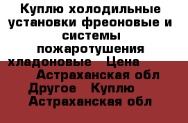 Куплю холодильные установки фреоновые и системы пожаротушения хладоновые › Цена ­ 33 333 - Астраханская обл. Другое » Куплю   . Астраханская обл.